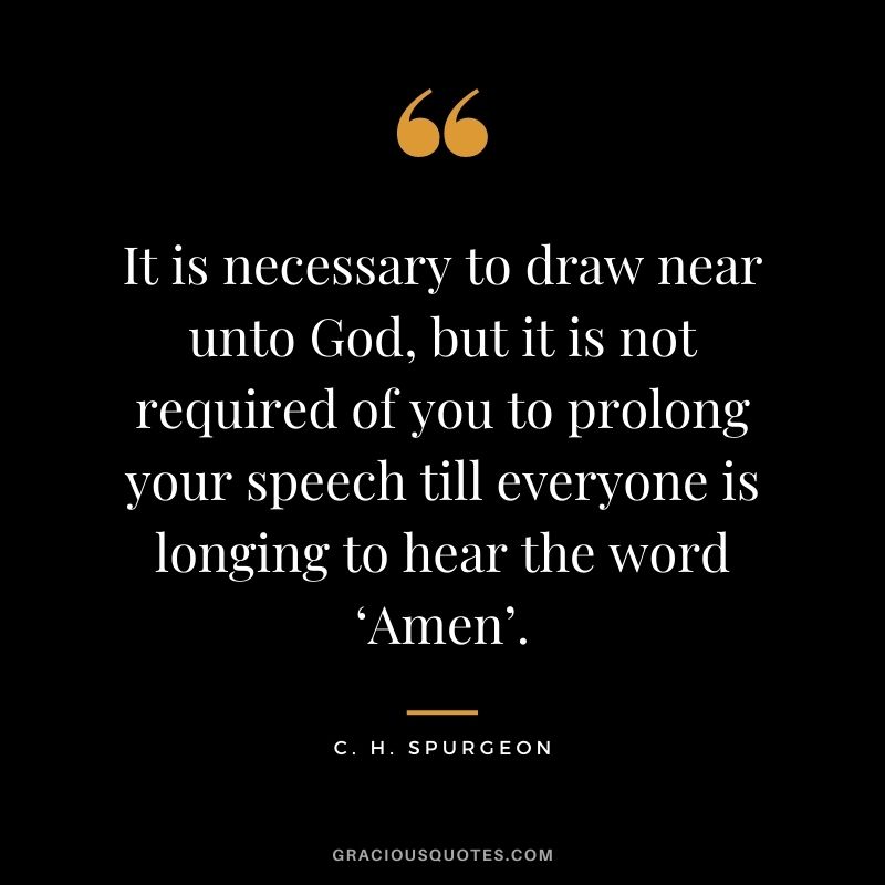 It is necessary to draw near unto God, but it is not required of you to prolong your speech till everyone is longing to hear the word ‘Amen’. - C. H. Spurgeon