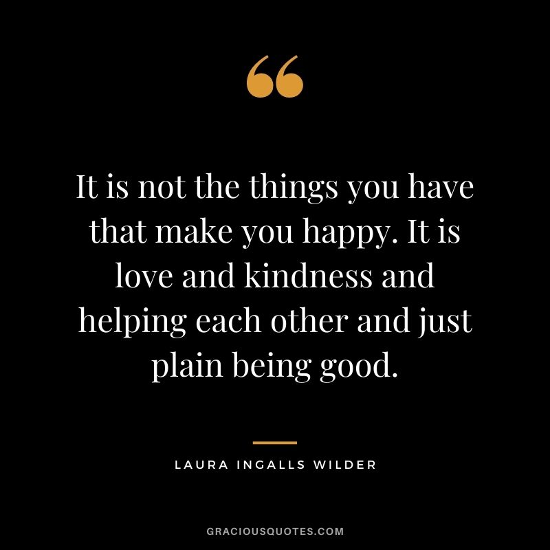 It is not the things you have that make you happy. It is love and kindness and helping each other and just plain being good.