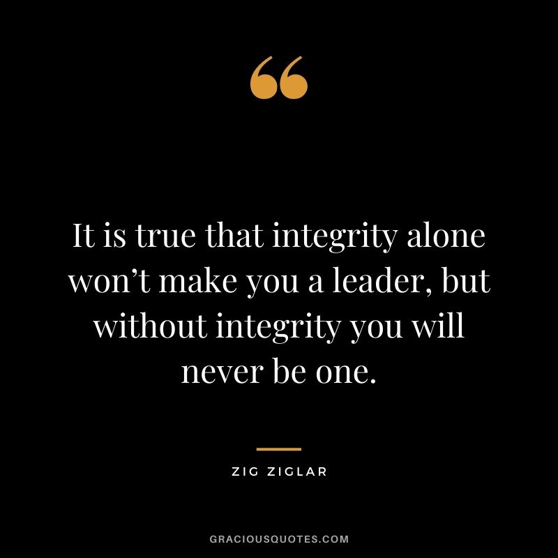 It is true that integrity alone won’t make you a leader, but without integrity you will never be one. — Zig Ziglar