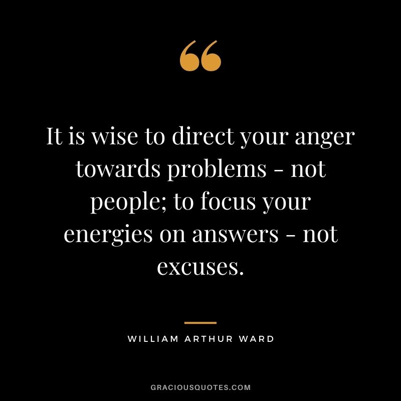 It is wise to direct your anger towards problems - not people; to focus your energies on answers - not excuses.