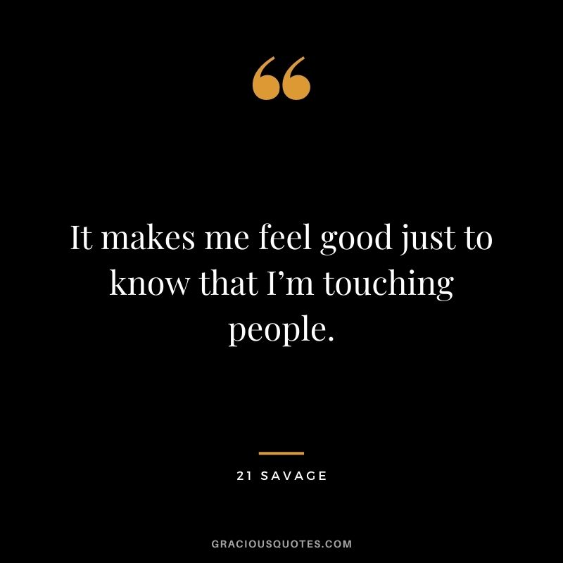 It makes me feel good just to know that I’m touching people.