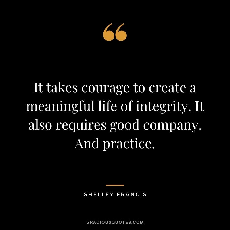 It takes courage to create a meaningful life of integrity. It also requires good company. And practice. - Shelley Francis