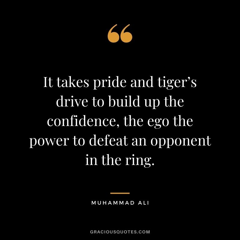 It takes pride and tiger’s drive to build up the confidence, the ego the power to defeat an opponent in the ring.
