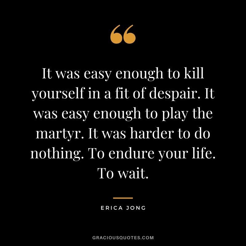 It was easy enough to kill yourself in a fit of despair. It was easy enough to play the martyr. It was harder to do nothing. To endure your life. To wait.