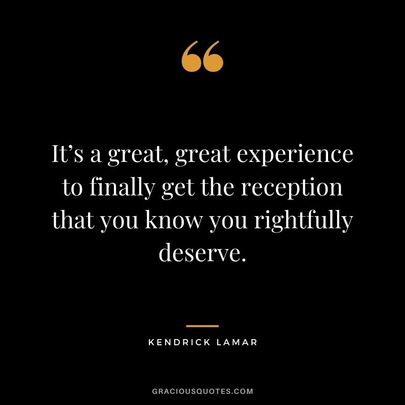 It’s a great, great experience to finally get the reception that you know you rightfully deserve.