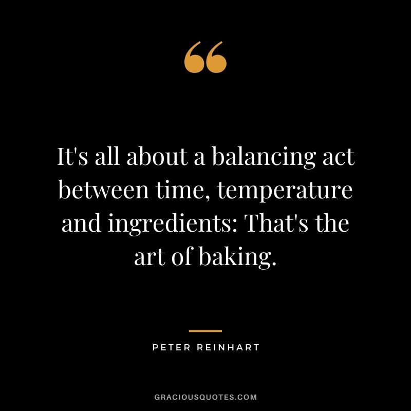 It's all about a balancing act between time, temperature and ingredients: That's the art of baking. - Peter Reinhart
