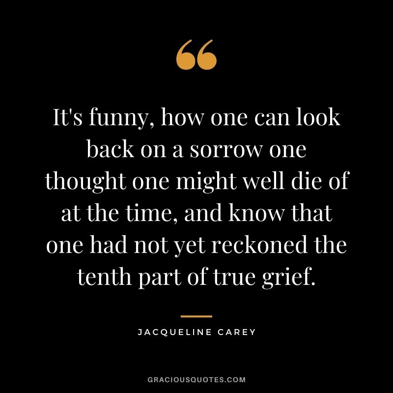 It's funny, how one can look back on a sorrow one thought one might well die of at the time, and know that one had not yet reckoned the tenth part of true grief.
