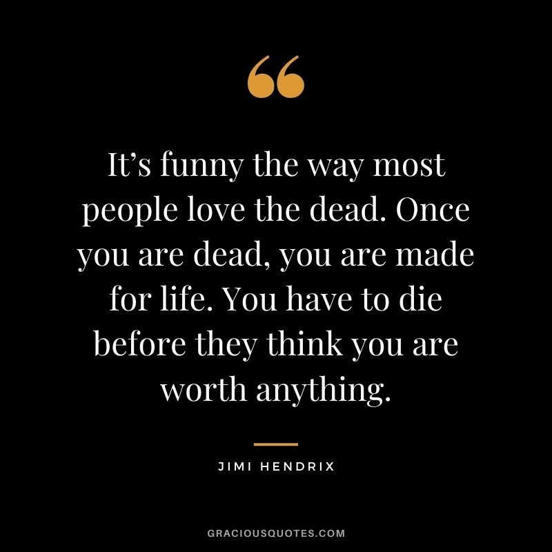 It’s funny the way most people love the dead. Once you are dead, you are made for life. You have to die before they think you are worth anything.