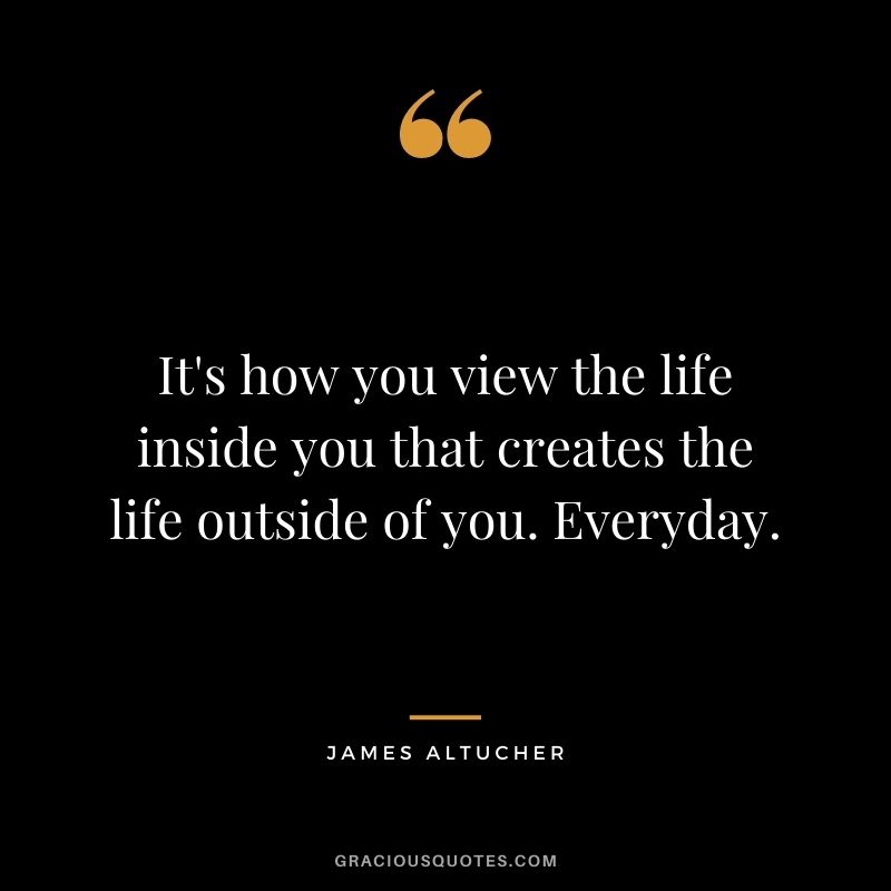 It's how you view the life inside you that creates the life outside of you. Everyday.