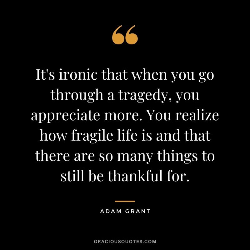 It's ironic that when you go through a tragedy, you appreciate more. You realize how fragile life is and that there are so many things to still be thankful for.