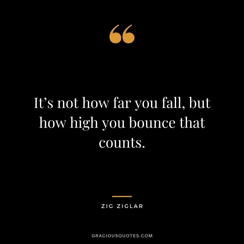 It’s not how far you fall, but how high you bounce that counts. — Zig Ziglar