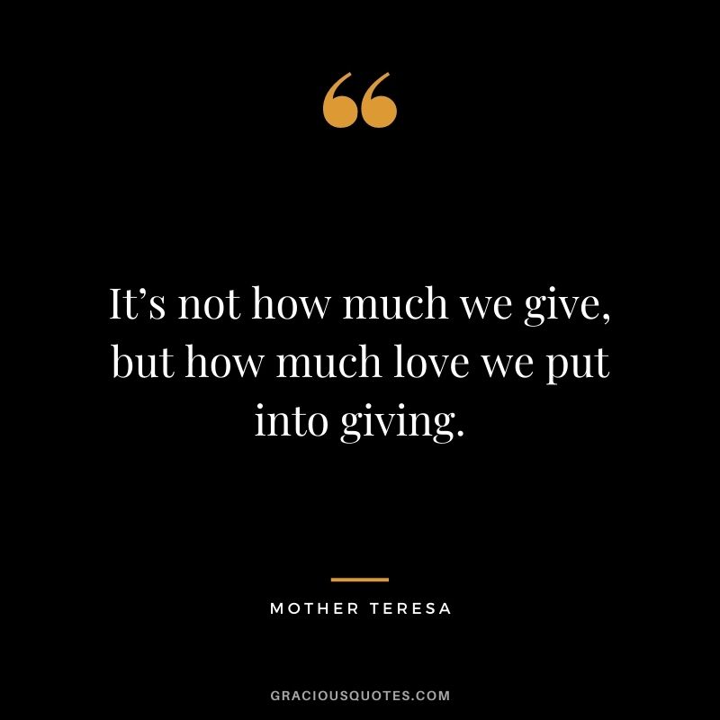 It’s not how much we give, but how much love we put into giving. - Mother Teresa