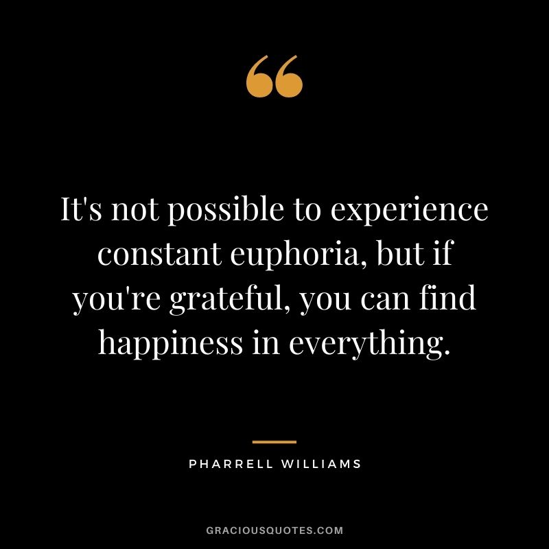 It's not possible to experience constant euphoria, but if you're grateful, you can find happiness in everything.