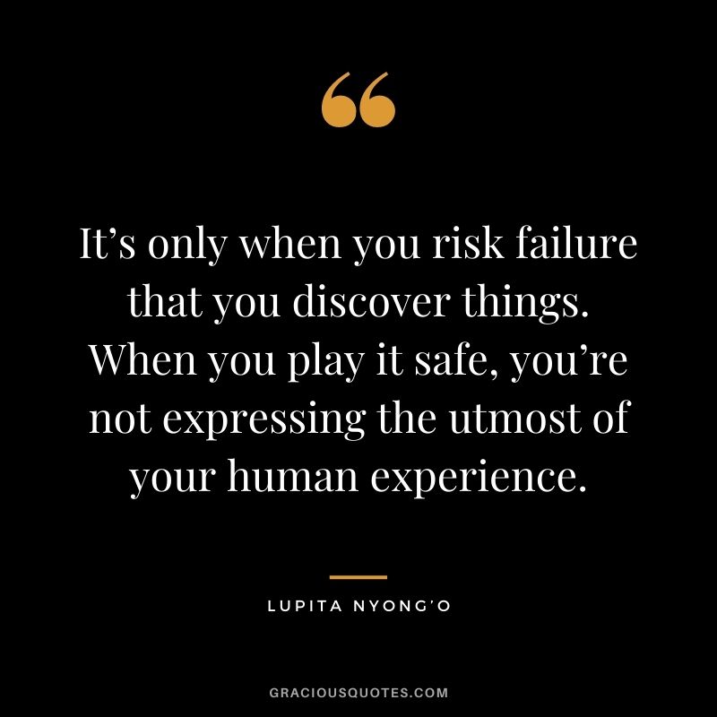 It’s only when you risk failure that you discover things. When you play it safe, you’re not expressing the utmost of your human experience. ― Lupita Nyong’o