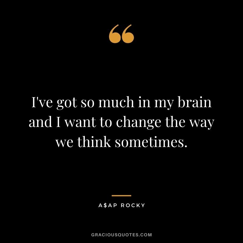 I've got so much in my brain and I want to change the way we think sometimes.