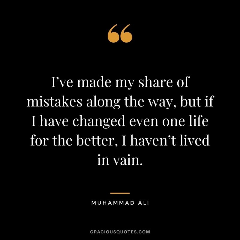 I’ve made my share of mistakes along the way, but if I have changed even one life for the better, I haven’t lived in vain.