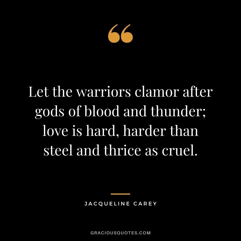 Let the warriors clamor after gods of blood and thunder; love is hard, harder than steel and thrice as cruel.
