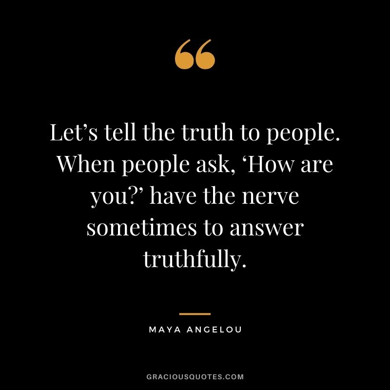 Let’s tell the truth to people. When people ask, ‘How are you’ have the nerve sometimes to answer truthfully. - Maya Angelou