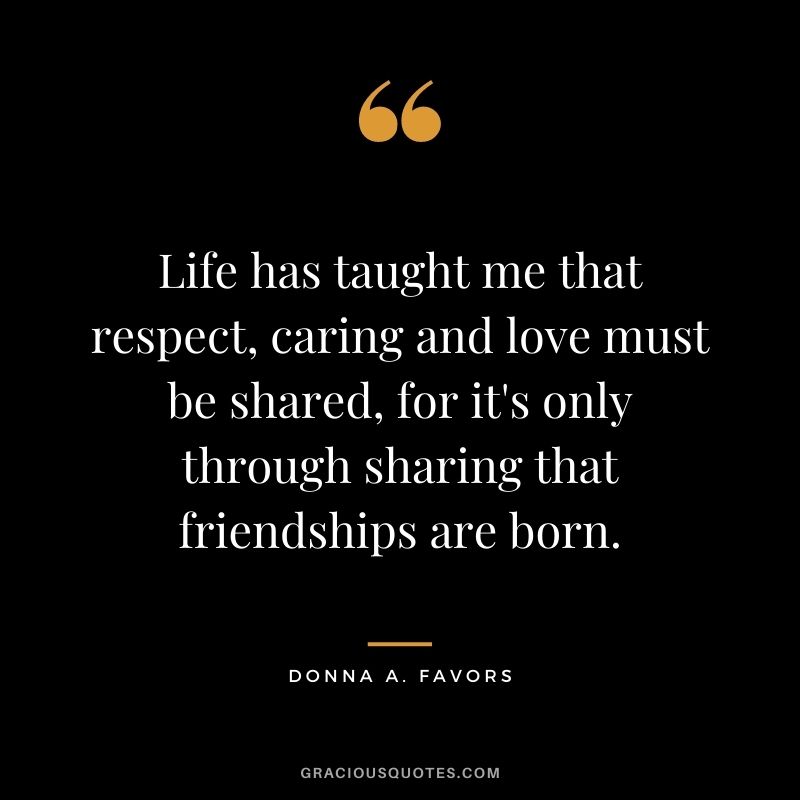 Life has taught me that respect, caring and love must be shared, for it's only through sharing that friendships are born. - Donna A. Favors