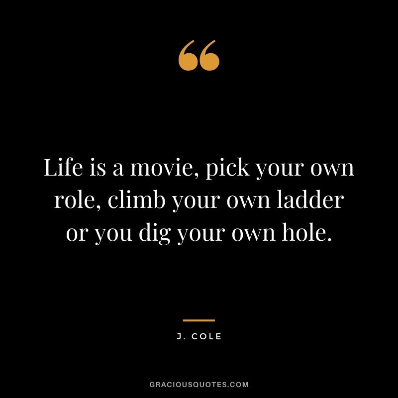 Life is a movie, pick your own role, climb your own ladder or you dig your own hole.