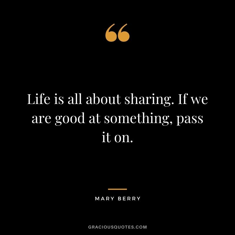 Life is all about sharing. If we are good at something, pass it on. - Mary Berry
