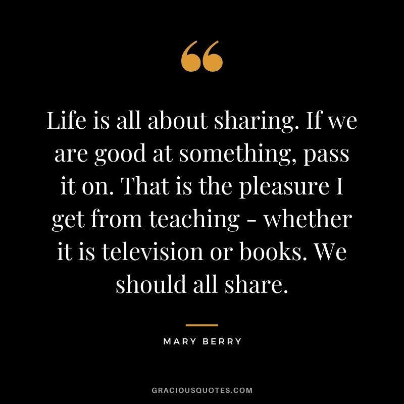 Life is all about sharing. If we are good at something, pass it on. That is the pleasure I get from teaching - whether it is television or books. We should all share.