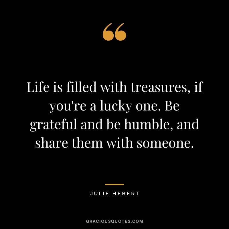 Life is filled with treasures, if you're a lucky one. Be grateful and be humble, and share them with someone. - Julie Hebert