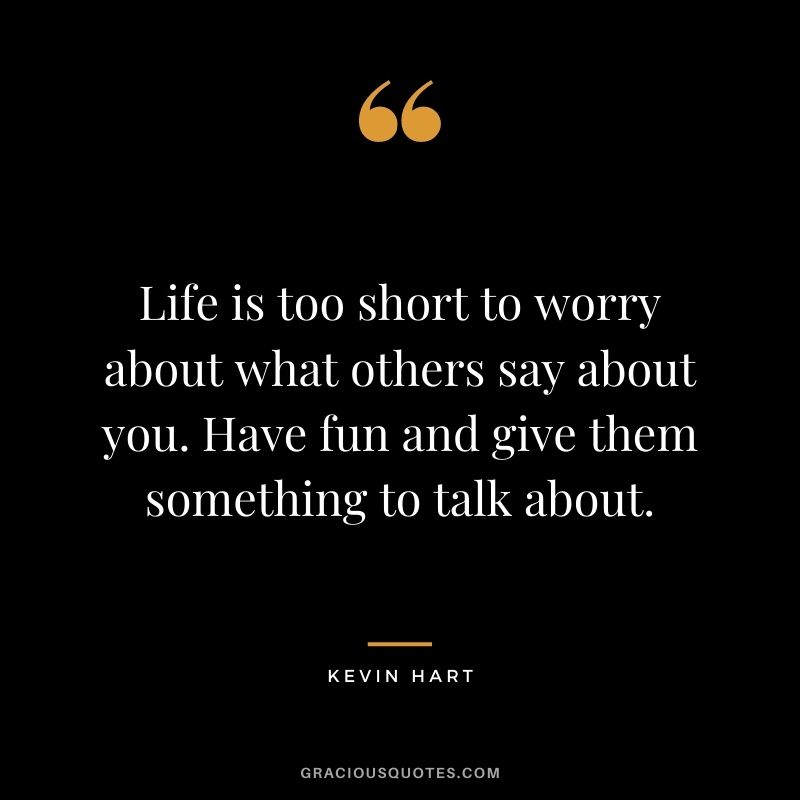 Life is too short to worry about what others say about you. Have fun and give them something to talk about.