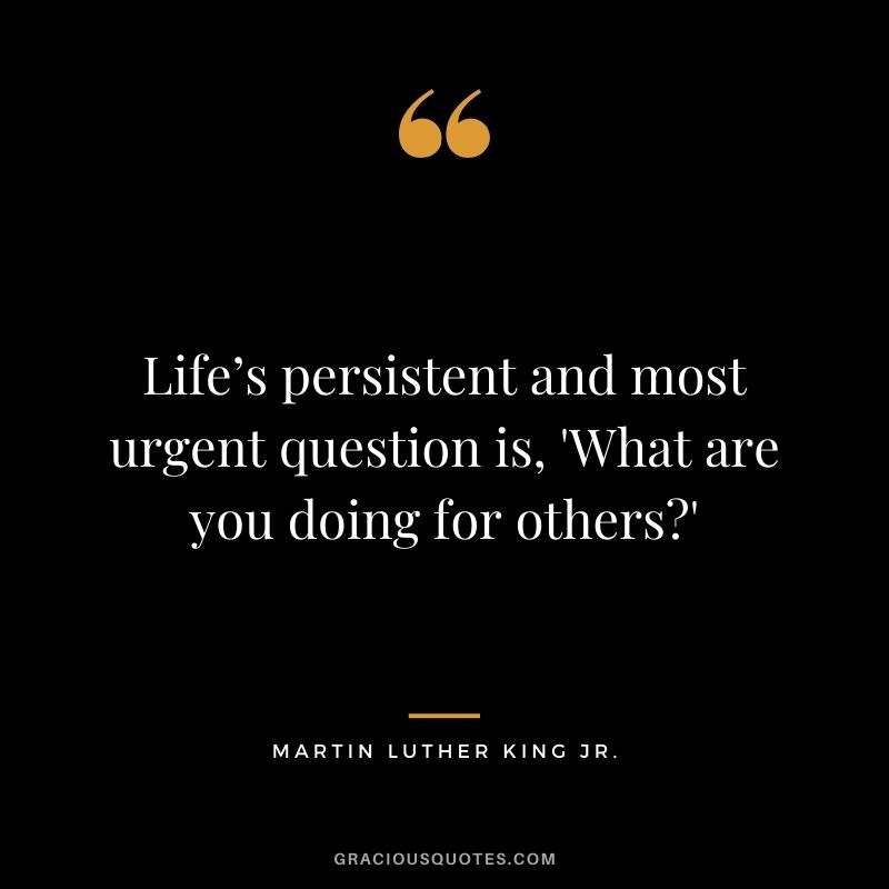 Life’s persistent and most urgent question is, 'What are you doing for others?' - Martin Luther King Jr.