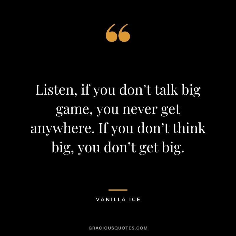 Listen, if you don’t talk big game, you never get anywhere. If you don’t think big, you don’t get big. – Vanilla Ice