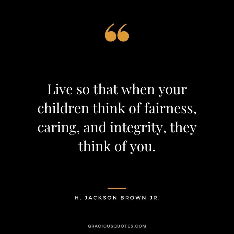 Live so that when your children think of fairness, caring, and integrity, they think of you.