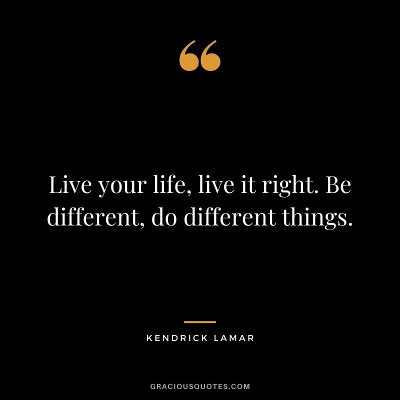 Live your life, live it right. Be different, do different things.