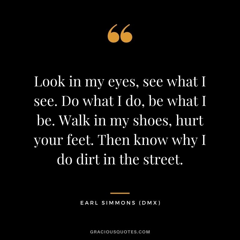 Look in my eyes, see what I see. Do what I do, be what I be. Walk in my shoes, hurt your feet. Then know why I do dirt in the street.