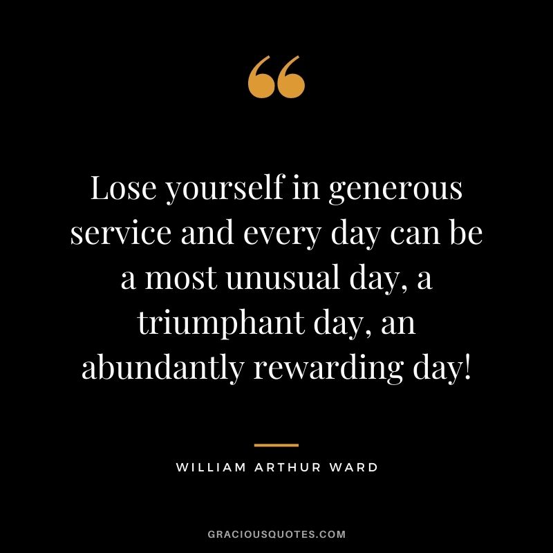 Lose yourself in generous service and every day can be a most unusual day, a triumphant day, an abundantly rewarding day!