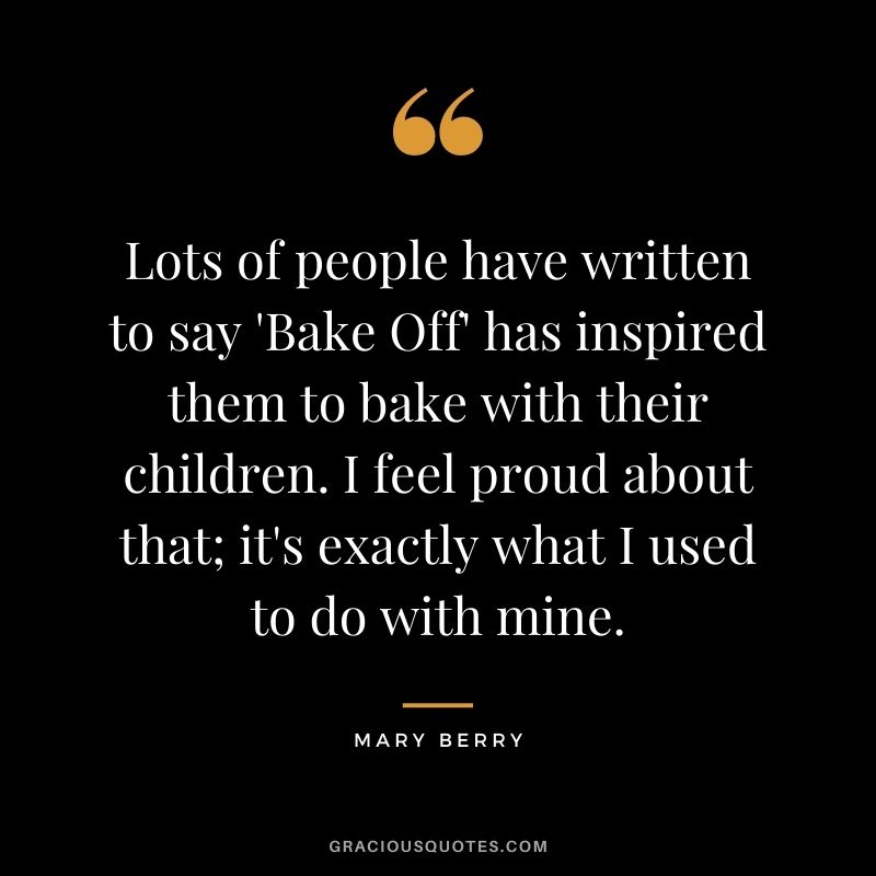 Lots of people have written to say 'Bake Off' has inspired them to bake with their children. I feel proud about that; it's exactly what I used to do with mine.