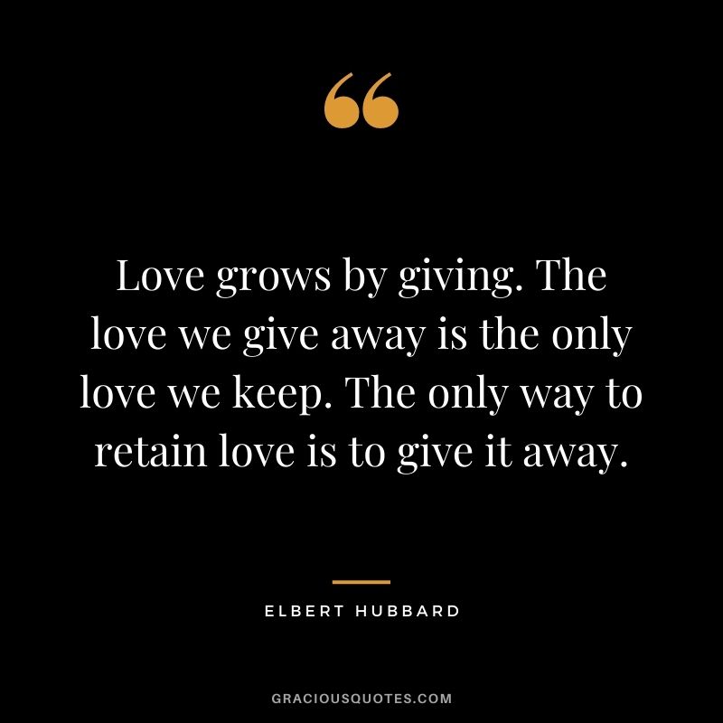 Love grows by giving. The love we give away is the only love we keep. The only way to retain love is to give it away. - Elbert Hubbard