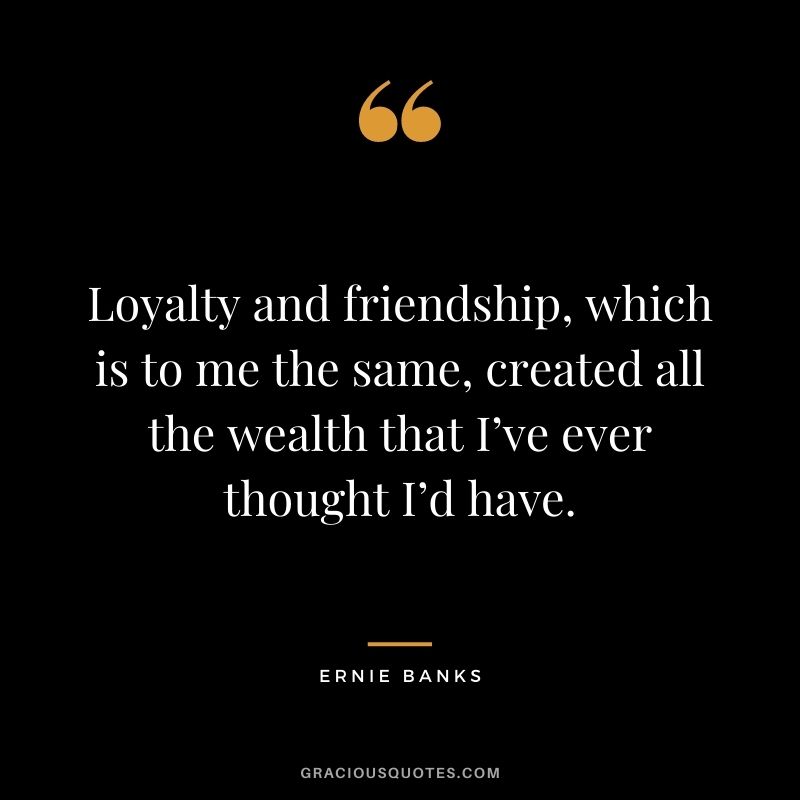 Loyalty and friendship, which is to me the same, created all the wealth that I’ve ever thought I’d have. — Ernie Banks
