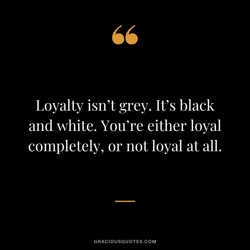 Loyalty isn’t grey. It’s black and white. You’re either loyal completely, or not loyal at all.