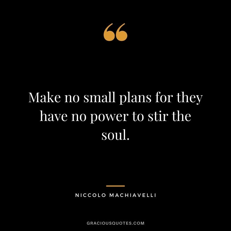 Make no small plans for they have no power to stir the soul. – Niccolo Machiavelli