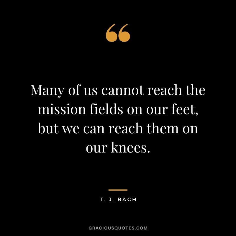 Many of us cannot reach the mission fields on our feet, but we can reach them on our knees. - T. J. Bach
