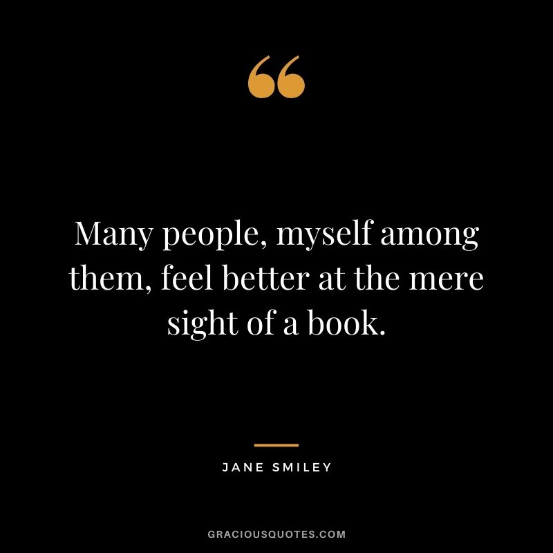 Many people, myself among them, feel better at the mere sight of a book. - Jane Smiley