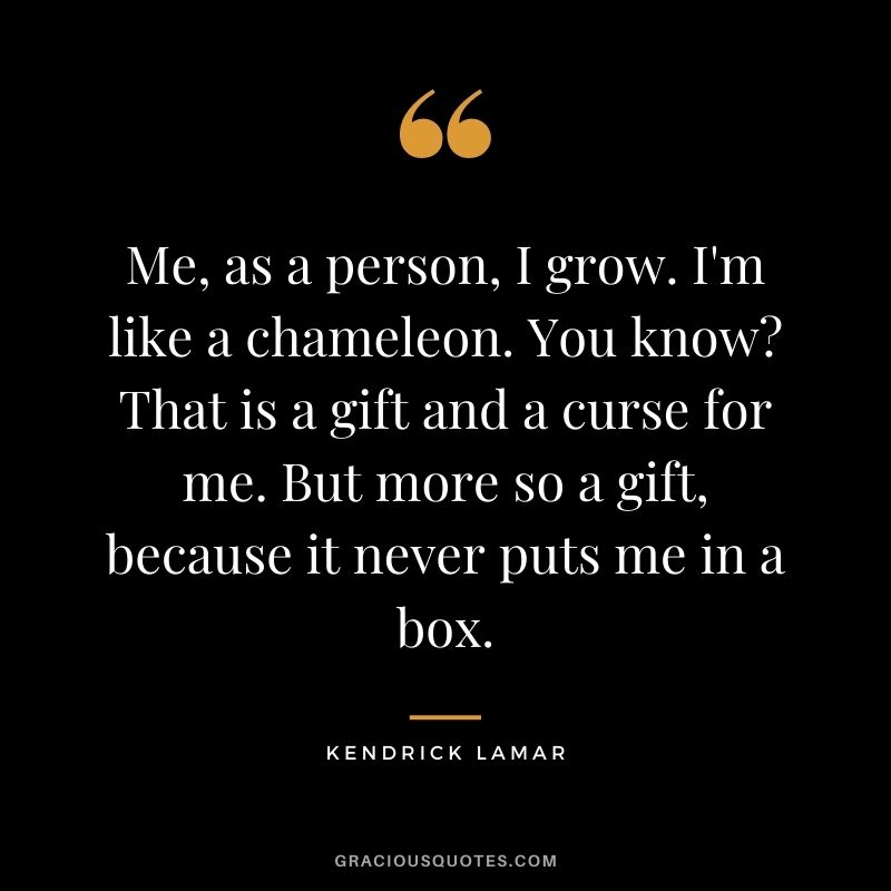 Me, as a person, I grow. I'm like a chameleon. You know That is a gift and a curse for me. But more so a gift, because it never puts me in a box.