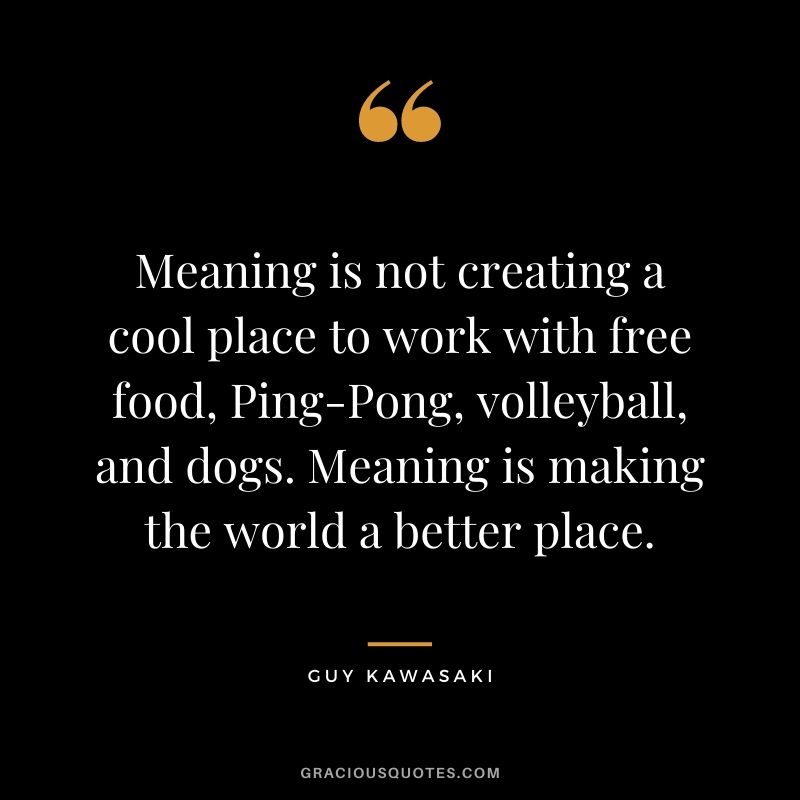 Meaning is not creating a cool place to work with free food, Ping-Pong, volleyball, and dogs. Meaning is making the world a better place.