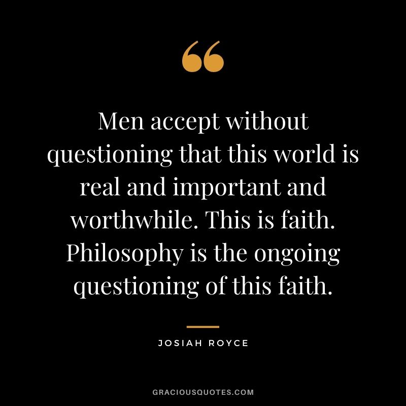 Men accept without questioning that this world is real and important and worthwhile. This is faith. Philosophy is the ongoing questioning of this faith.