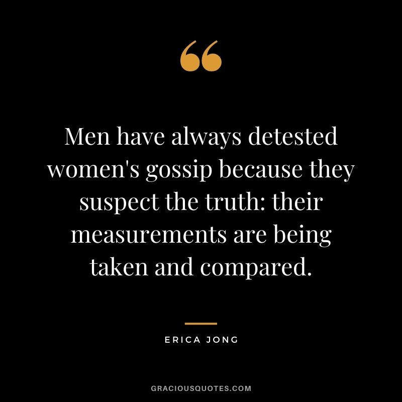 Men have always detested women's gossip because they suspect the truth their measurements are being taken and compared.