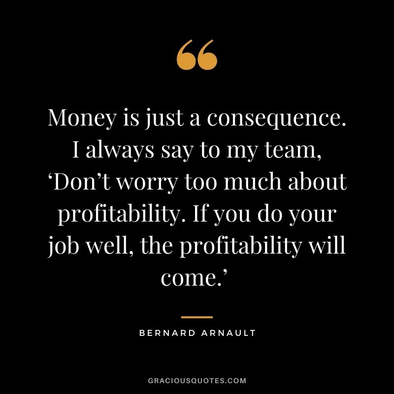 Money is just a consequence. I always say to my team, ‘Don’t worry too much about profitability. If you do your job well, the profitability will come.’ - Bernard Arnault
