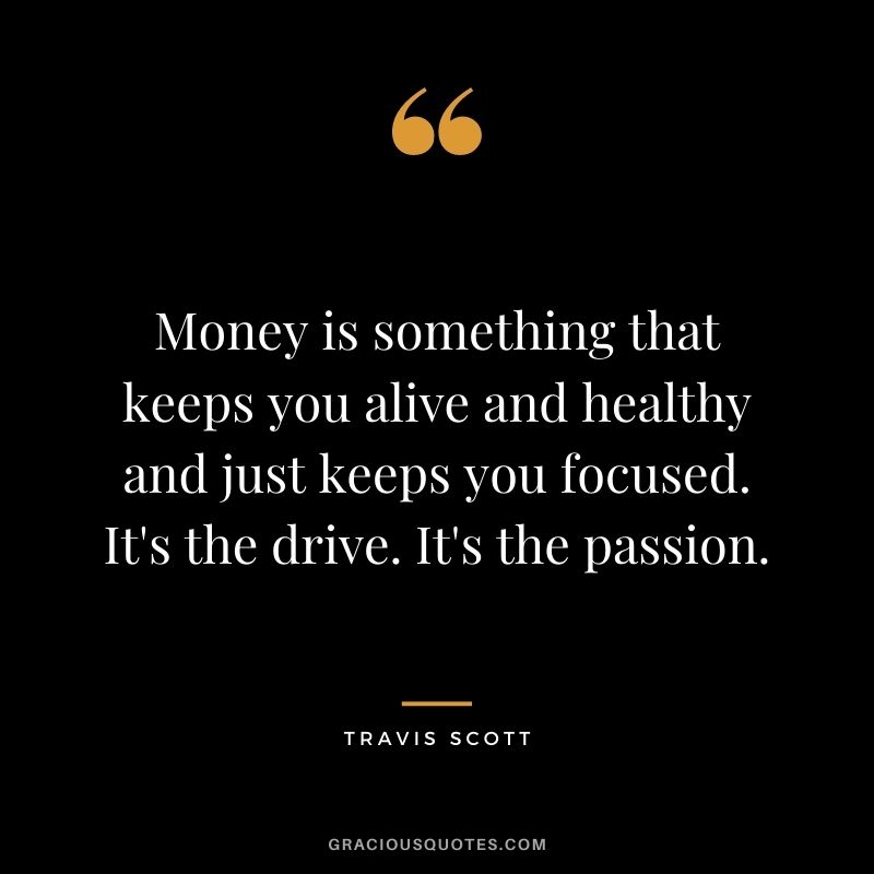 Money is something that keeps you alive and healthy and just keeps you focused. It's the drive. It's the passion.