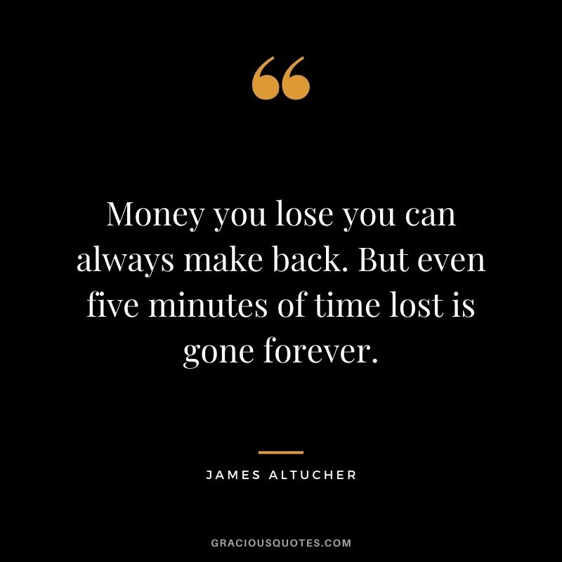 Money you lose you can always make back. But even five minutes of time lost is gone forever.