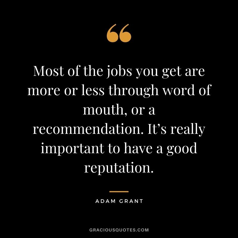 Most of the jobs you get are more or less through word of mouth, or a recommendation. It’s really important to have a good reputation.