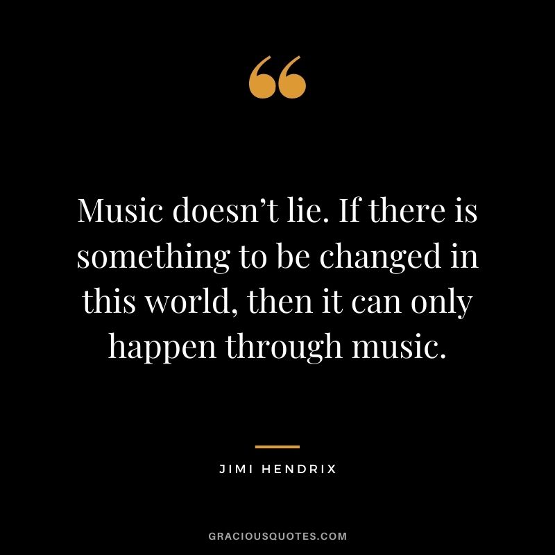 Music doesn’t lie. If there is something to be changed in this world, then it can only happen through music.